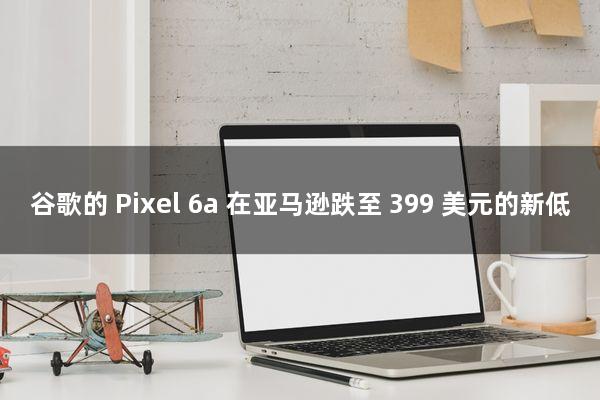 谷歌的 Pixel 6a 在亚马逊跌至 399 美元的新低